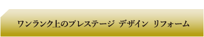 ワンランク上のプレステージ デザイン リフォーム