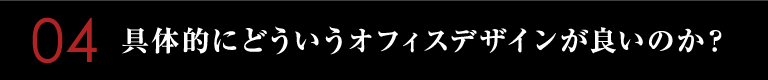 04　具体的にどういうオフィスデザインが良いのか？
