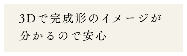 3Dで完成形のイメージが分かるので安心